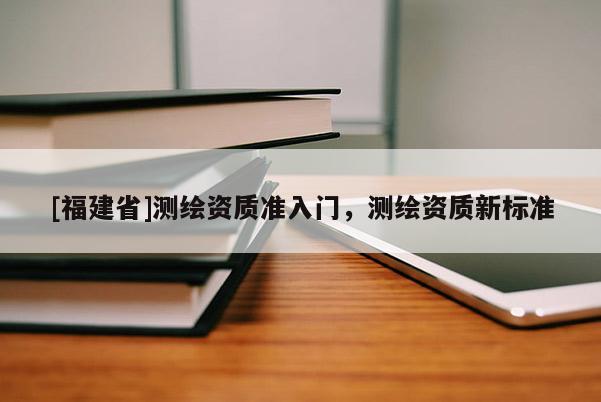 [福建省]測(cè)繪資質(zhì)準(zhǔn)入門(mén)，測(cè)繪資質(zhì)新標(biāo)準(zhǔn)