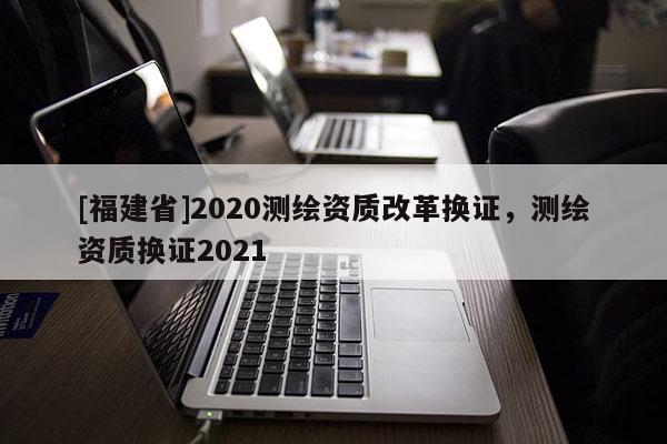 [福建省]2020測(cè)繪資質(zhì)改革換證，測(cè)繪資質(zhì)換證2021
