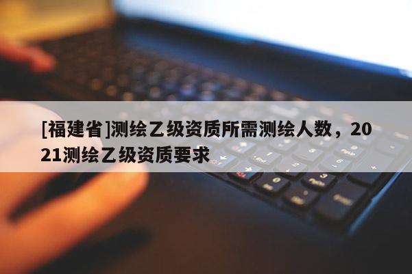 [福建省]測繪乙級資質(zhì)所需測繪人數(shù)，2021測繪乙級資質(zhì)要求