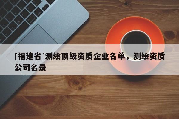 [福建省]測(cè)繪頂級(jí)資質(zhì)企業(yè)名單，測(cè)繪資質(zhì)公司名錄