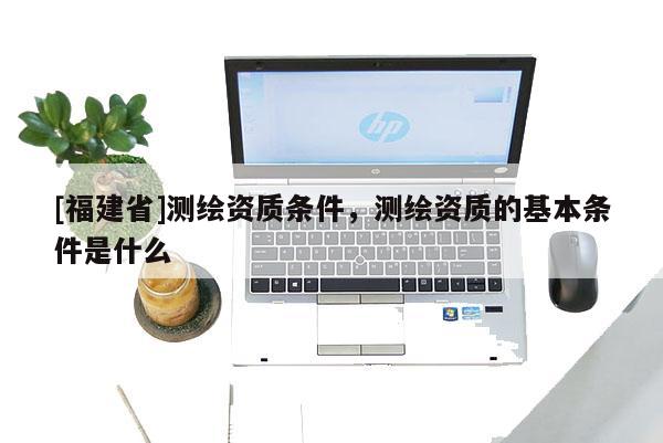 [福建省]測繪資質(zhì)條件，測繪資質(zhì)的基本條件是什么