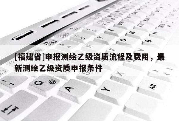 [福建省]申報(bào)測(cè)繪乙級(jí)資質(zhì)流程及費(fèi)用，最新測(cè)繪乙級(jí)資質(zhì)申報(bào)條件