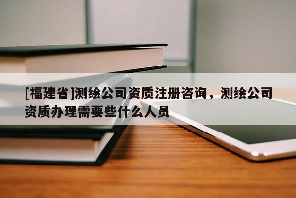 [福建省]測繪公司資質(zhì)注冊咨詢，測繪公司資質(zhì)辦理需要些什么人員