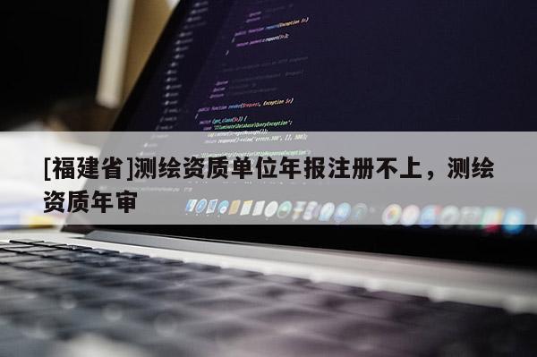 [福建省]測繪資質單位年報注冊不上，測繪資質年審