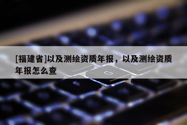 [福建省]以及測(cè)繪資質(zhì)年報(bào)，以及測(cè)繪資質(zhì)年報(bào)怎么查