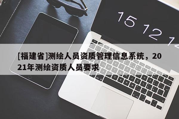 [福建省]測繪人員資質(zhì)管理信息系統(tǒng)，2021年測繪資質(zhì)人員要求