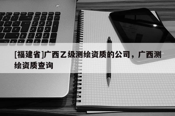 [福建省]廣西乙級(jí)測(cè)繪資質(zhì)的公司，廣西測(cè)繪資質(zhì)查詢