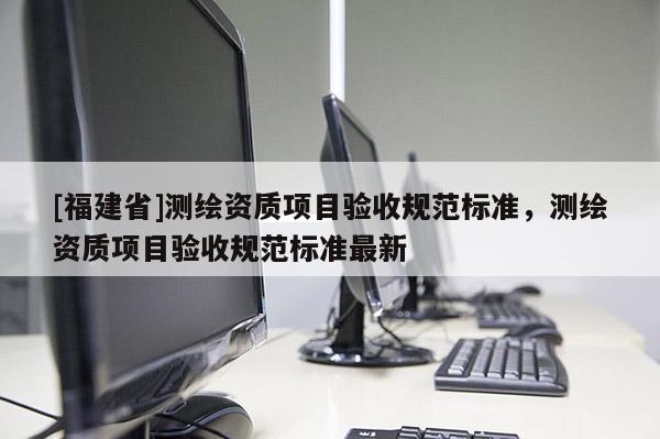 [福建省]測繪資質(zhì)項目驗收規(guī)范標準，測繪資質(zhì)項目驗收規(guī)范標準最新