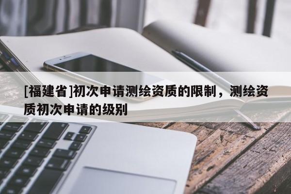 [福建省]初次申請測繪資質(zhì)的限制，測繪資質(zhì)初次申請的級別
