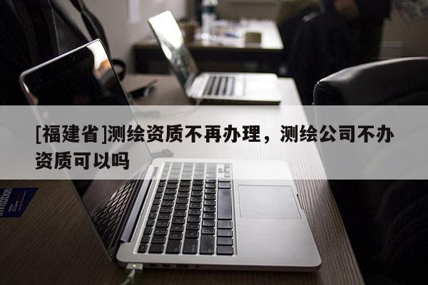 [福建省]測繪資質(zhì)不再辦理，測繪公司不辦資質(zhì)可以嗎