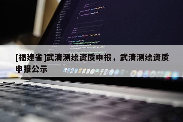[福建省]武清測繪資質(zhì)申報(bào)，武清測繪資質(zhì)申報(bào)公示