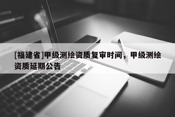 [福建省]甲級測繪資質復審時間，甲級測繪資質延期公告