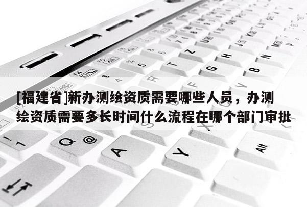 [福建省]新辦測(cè)繪資質(zhì)需要哪些人員，辦測(cè)繪資質(zhì)需要多長(zhǎng)時(shí)間什么流程在哪個(gè)部門(mén)審批