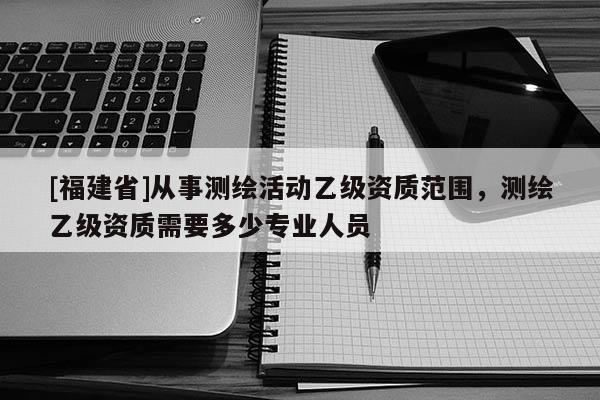 [福建省]從事測(cè)繪活動(dòng)乙級(jí)資質(zhì)范圍，測(cè)繪乙級(jí)資質(zhì)需要多少專業(yè)人員