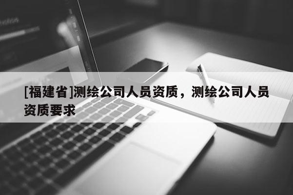 [福建省]測(cè)繪公司人員資質(zhì)，測(cè)繪公司人員資質(zhì)要求