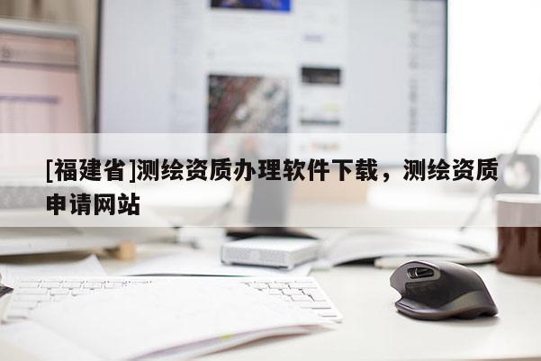 [福建省]測(cè)繪資質(zhì)辦理軟件下載，測(cè)繪資質(zhì)申請(qǐng)網(wǎng)站