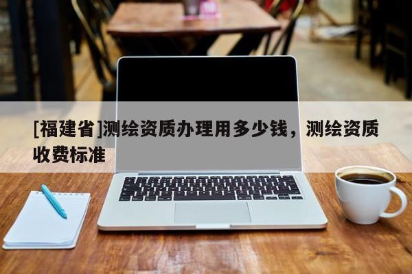 [福建省]測繪資質辦理用多少錢，測繪資質收費標準