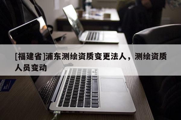 [福建省]浦東測(cè)繪資質(zhì)變更法人，測(cè)繪資質(zhì)人員變動(dòng)