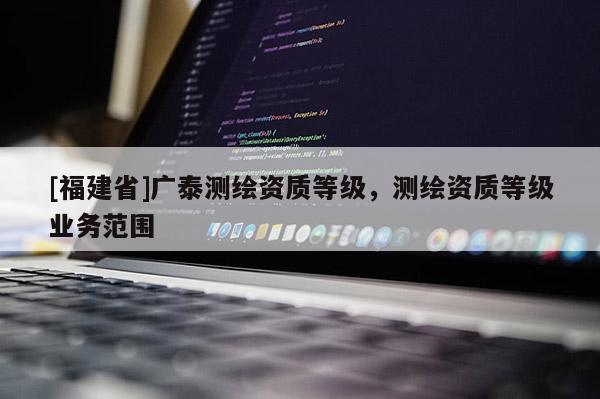 [福建省]廣泰測繪資質(zhì)等級，測繪資質(zhì)等級業(yè)務(wù)范圍