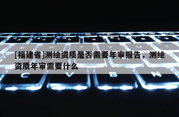 [福建省]測(cè)繪資質(zhì)是否需要年審報(bào)告，測(cè)繪資質(zhì)年審需要什么