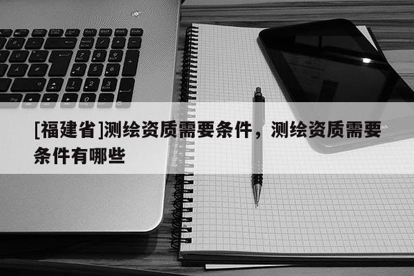 [福建省]測(cè)繪資質(zhì)需要條件，測(cè)繪資質(zhì)需要條件有哪些