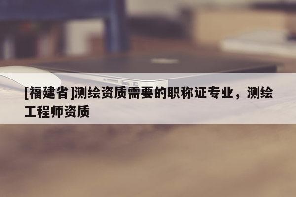 [福建省]測(cè)繪資質(zhì)需要的職稱(chēng)證專(zhuān)業(yè)，測(cè)繪工程師資質(zhì)