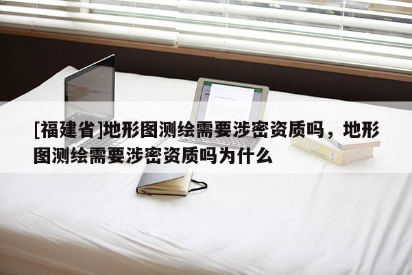 [福建省]地形圖測繪需要涉密資質(zhì)嗎，地形圖測繪需要涉密資質(zhì)嗎為什么