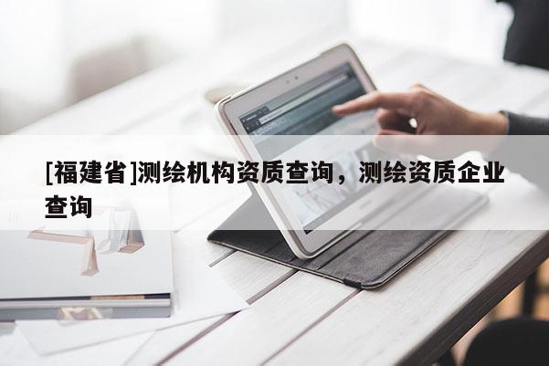 [福建省]測(cè)繪機(jī)構(gòu)資質(zhì)查詢，測(cè)繪資質(zhì)企業(yè)查詢