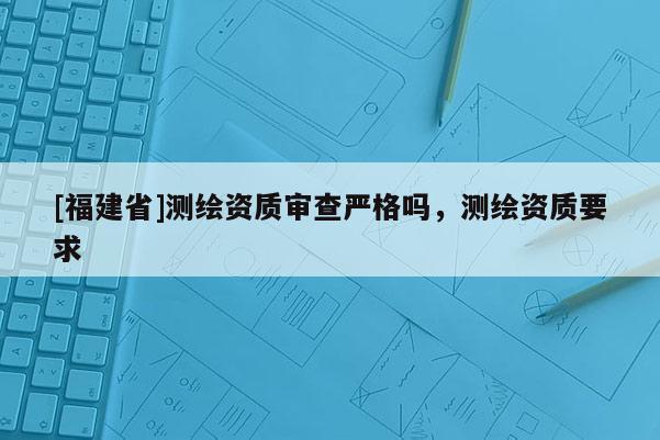 [福建省]測繪資質(zhì)審查嚴(yán)格嗎，測繪資質(zhì)要求
