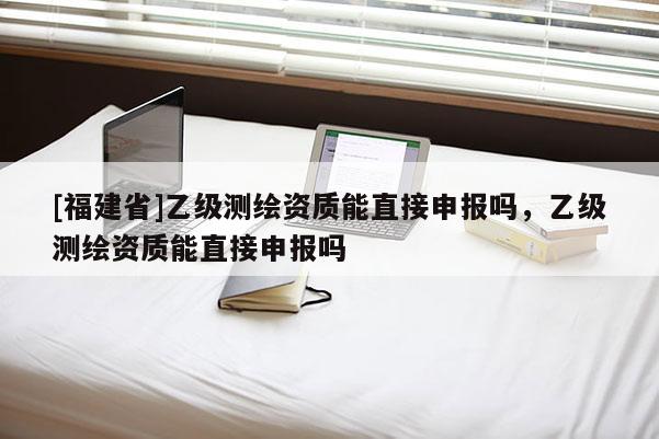 [福建省]乙級(jí)測(cè)繪資質(zhì)能直接申報(bào)嗎，乙級(jí)測(cè)繪資質(zhì)能直接申報(bào)嗎