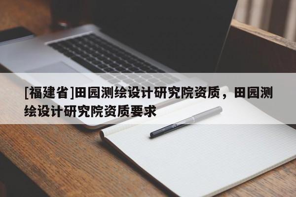 [福建省]田園測繪設(shè)計(jì)研究院資質(zhì)，田園測繪設(shè)計(jì)研究院資質(zhì)要求