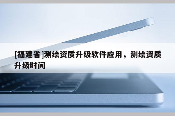 [福建省]測繪資質(zhì)升級軟件應用，測繪資質(zhì)升級時間