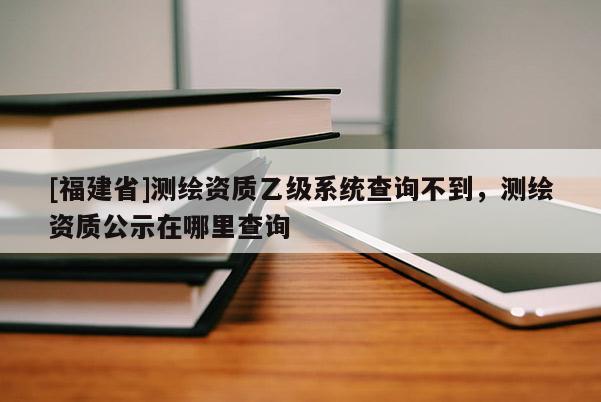 [福建省]測繪資質乙級系統(tǒng)查詢不到，測繪資質公示在哪里查詢