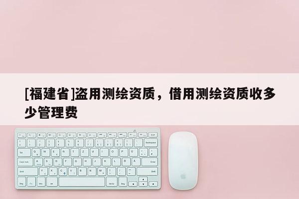 [福建省]盜用測繪資質(zhì)，借用測繪資質(zhì)收多少管理費