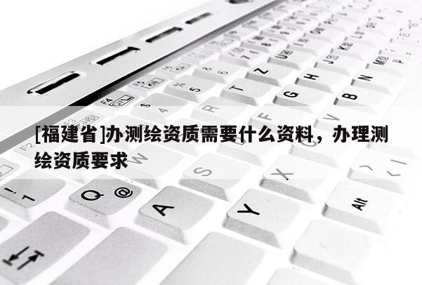 [福建省]辦測(cè)繪資質(zhì)需要什么資料，辦理測(cè)繪資質(zhì)要求