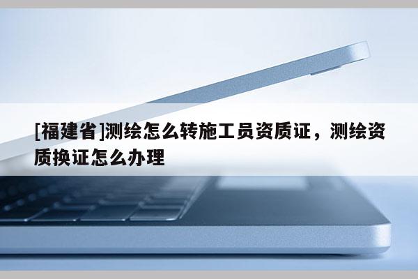[福建省]測繪怎么轉(zhuǎn)施工員資質(zhì)證，測繪資質(zhì)換證怎么辦理