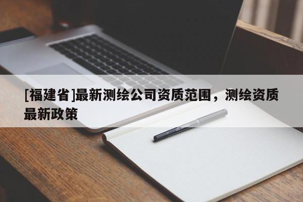 [福建省]最新測(cè)繪公司資質(zhì)范圍，測(cè)繪資質(zhì)最新政策