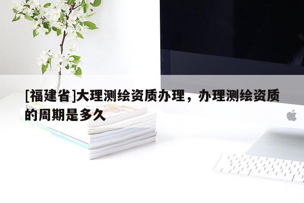 [福建省]大理測繪資質(zhì)辦理，辦理測繪資質(zhì)的周期是多久