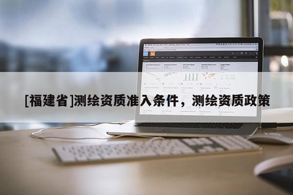 [福建省]測繪資質(zhì)準(zhǔn)入條件，測繪資質(zhì)政策