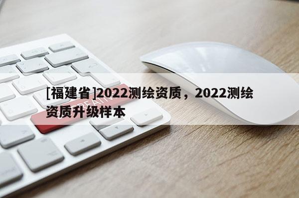 [福建省]2022測(cè)繪資質(zhì)，2022測(cè)繪資質(zhì)升級(jí)樣本