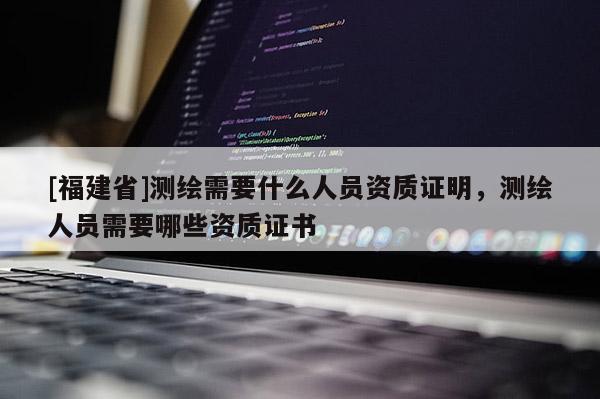 [福建省]測繪需要什么人員資質(zhì)證明，測繪人員需要哪些資質(zhì)證書