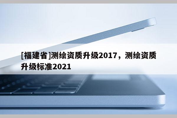 [福建省]測繪資質(zhì)升級2017，測繪資質(zhì)升級標準2021