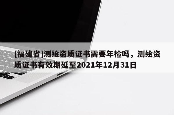 [福建省]測繪資質(zhì)證書需要年檢嗎，測繪資質(zhì)證書有效期延至2021年12月31日