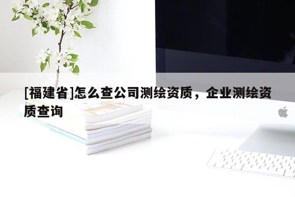 [福建省]怎么查公司測(cè)繪資質(zhì)，企業(yè)測(cè)繪資質(zhì)查詢(xún)