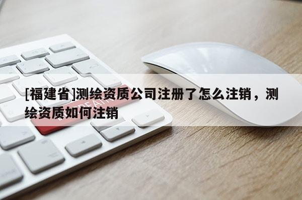 [福建省]測繪資質公司注冊了怎么注銷，測繪資質如何注銷