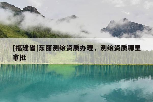 [福建省]東麗測繪資質(zhì)辦理，測繪資質(zhì)哪里審批