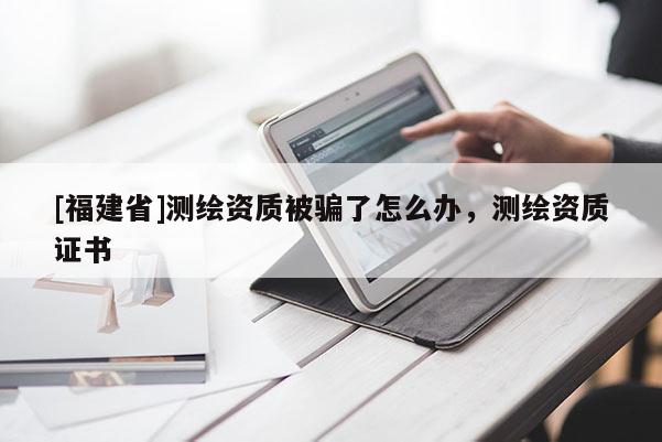 [福建省]測(cè)繪資質(zhì)被騙了怎么辦，測(cè)繪資質(zhì)證書
