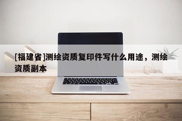 [福建省]測(cè)繪資質(zhì)復(fù)印件寫(xiě)什么用途，測(cè)繪資質(zhì)副本