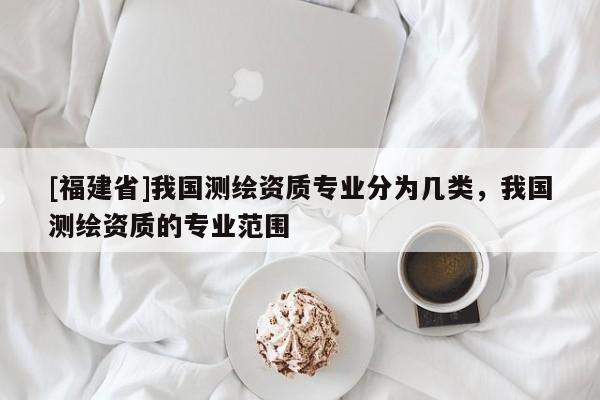 [福建省]我國測繪資質(zhì)專業(yè)分為幾類，我國測繪資質(zhì)的專業(yè)范圍