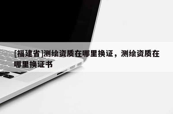 [福建省]測繪資質(zhì)在哪里換證，測繪資質(zhì)在哪里換證書